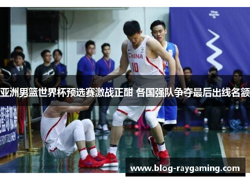 亚洲男篮世界杯预选赛激战正酣 各国强队争夺最后出线名额
