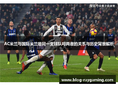 AC米兰与国际米兰是同一支球队吗两者的关系与历史背景解析