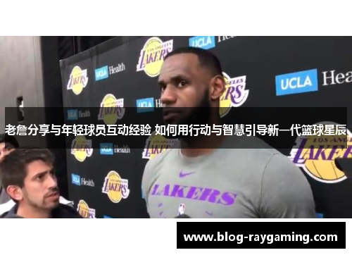老詹分享与年轻球员互动经验 如何用行动与智慧引导新一代篮球星辰