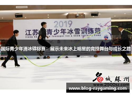 国际青少年滑冰锦标赛：展示未来冰上明星的竞技舞台与成长之路