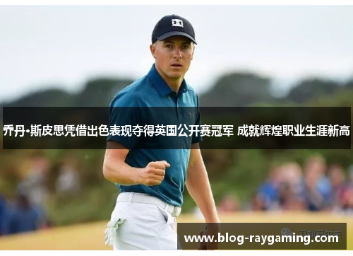 乔丹·斯皮思凭借出色表现夺得英国公开赛冠军 成就辉煌职业生涯新高