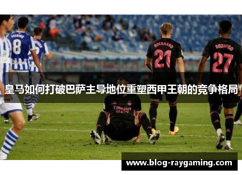 皇马如何打破巴萨主导地位重塑西甲王朝的竞争格局