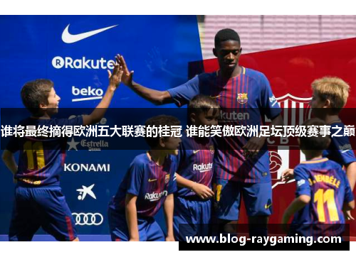 谁将最终摘得欧洲五大联赛的桂冠 谁能笑傲欧洲足坛顶级赛事之巅