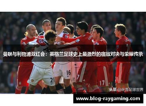 曼联与利物浦双红会：英格兰足球史上最激烈的宿敌对决与荣耀传承