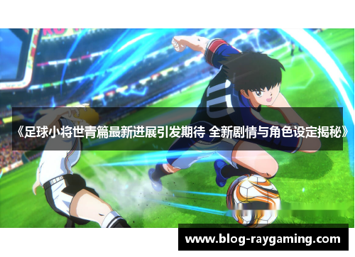 《足球小将世青篇最新进展引发期待 全新剧情与角色设定揭秘》