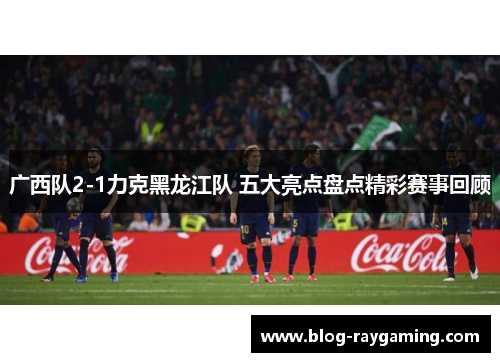广西队2-1力克黑龙江队 五大亮点盘点精彩赛事回顾